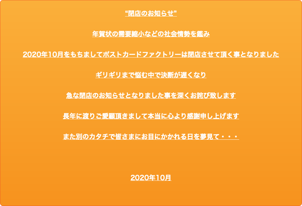 “閉店のお知らせ” 年賀状の需要縮小などの社会情勢を鑑み 2020年10月をもちましてポストカードファクトリーは閉店させて頂く事となりました ギリギリまで悩む中で決断が遅くなり 急な閉店のお知らせとなりました事を深くお詫び致します 長年に渡りご愛顧頂きまして本当に心より感謝申し上げます また別のカタチで皆さまにお目にかかれる日を夢見て・・・ 2020年10月 